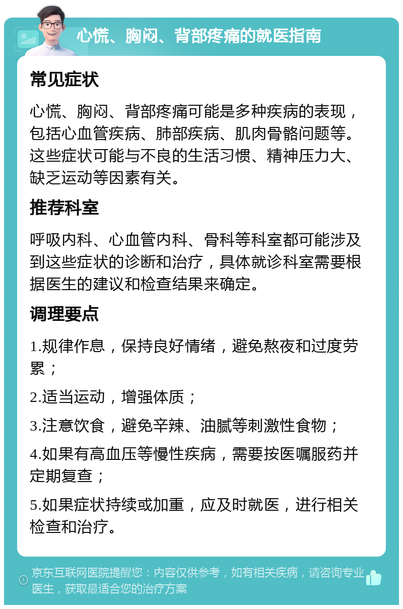 心慌、胸闷、背部疼痛的就医指南 常见症状 心慌、胸闷、背部疼痛可能是多种疾病的表现，包括心血管疾病、肺部疾病、肌肉骨骼问题等。这些症状可能与不良的生活习惯、精神压力大、缺乏运动等因素有关。 推荐科室 呼吸内科、心血管内科、骨科等科室都可能涉及到这些症状的诊断和治疗，具体就诊科室需要根据医生的建议和检查结果来确定。 调理要点 1.规律作息，保持良好情绪，避免熬夜和过度劳累； 2.适当运动，增强体质； 3.注意饮食，避免辛辣、油腻等刺激性食物； 4.如果有高血压等慢性疾病，需要按医嘱服药并定期复查； 5.如果症状持续或加重，应及时就医，进行相关检查和治疗。