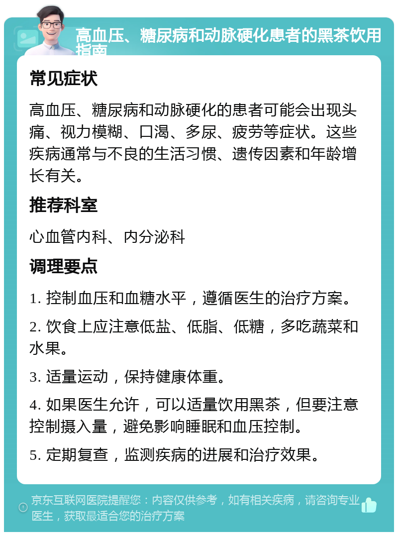 高血压、糖尿病和动脉硬化患者的黑茶饮用指南 常见症状 高血压、糖尿病和动脉硬化的患者可能会出现头痛、视力模糊、口渴、多尿、疲劳等症状。这些疾病通常与不良的生活习惯、遗传因素和年龄增长有关。 推荐科室 心血管内科、内分泌科 调理要点 1. 控制血压和血糖水平，遵循医生的治疗方案。 2. 饮食上应注意低盐、低脂、低糖，多吃蔬菜和水果。 3. 适量运动，保持健康体重。 4. 如果医生允许，可以适量饮用黑茶，但要注意控制摄入量，避免影响睡眠和血压控制。 5. 定期复查，监测疾病的进展和治疗效果。