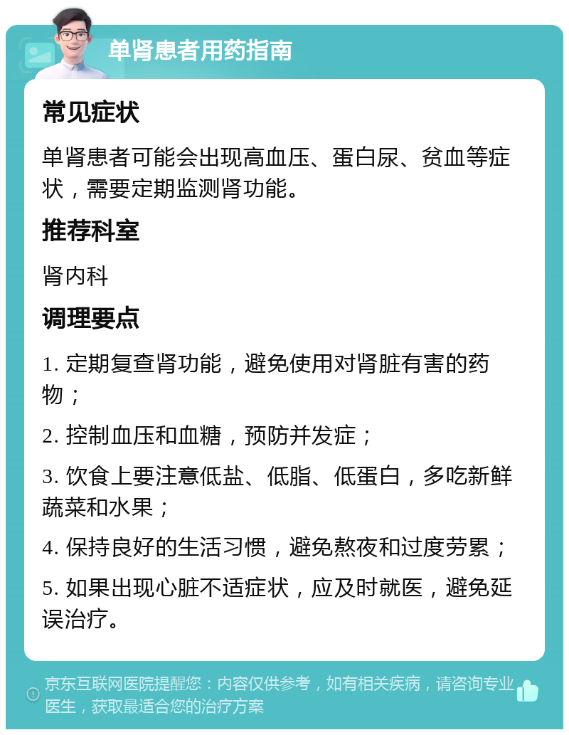 单肾患者用药指南 常见症状 单肾患者可能会出现高血压、蛋白尿、贫血等症状，需要定期监测肾功能。 推荐科室 肾内科 调理要点 1. 定期复查肾功能，避免使用对肾脏有害的药物； 2. 控制血压和血糖，预防并发症； 3. 饮食上要注意低盐、低脂、低蛋白，多吃新鲜蔬菜和水果； 4. 保持良好的生活习惯，避免熬夜和过度劳累； 5. 如果出现心脏不适症状，应及时就医，避免延误治疗。