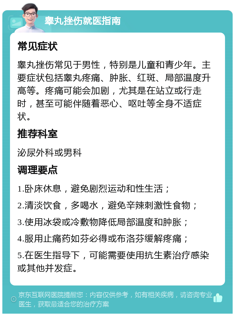 睾丸挫伤就医指南 常见症状 睾丸挫伤常见于男性，特别是儿童和青少年。主要症状包括睾丸疼痛、肿胀、红斑、局部温度升高等。疼痛可能会加剧，尤其是在站立或行走时，甚至可能伴随着恶心、呕吐等全身不适症状。 推荐科室 泌尿外科或男科 调理要点 1.卧床休息，避免剧烈运动和性生活； 2.清淡饮食，多喝水，避免辛辣刺激性食物； 3.使用冰袋或冷敷物降低局部温度和肿胀； 4.服用止痛药如芬必得或布洛芬缓解疼痛； 5.在医生指导下，可能需要使用抗生素治疗感染或其他并发症。