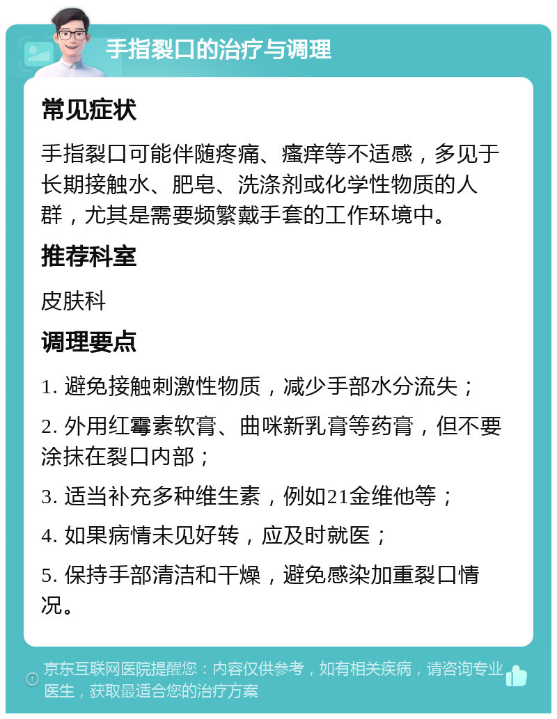 手指裂口的治疗与调理 常见症状 手指裂口可能伴随疼痛、瘙痒等不适感，多见于长期接触水、肥皂、洗涤剂或化学性物质的人群，尤其是需要频繁戴手套的工作环境中。 推荐科室 皮肤科 调理要点 1. 避免接触刺激性物质，减少手部水分流失； 2. 外用红霉素软膏、曲咪新乳膏等药膏，但不要涂抹在裂口内部； 3. 适当补充多种维生素，例如21金维他等； 4. 如果病情未见好转，应及时就医； 5. 保持手部清洁和干燥，避免感染加重裂口情况。