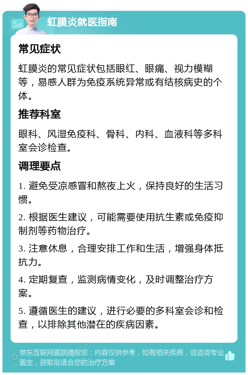 虹膜炎就医指南 常见症状 虹膜炎的常见症状包括眼红、眼痛、视力模糊等，易感人群为免疫系统异常或有结核病史的个体。 推荐科室 眼科、风湿免疫科、骨科、内科、血液科等多科室会诊检查。 调理要点 1. 避免受凉感冒和熬夜上火，保持良好的生活习惯。 2. 根据医生建议，可能需要使用抗生素或免疫抑制剂等药物治疗。 3. 注意休息，合理安排工作和生活，增强身体抵抗力。 4. 定期复查，监测病情变化，及时调整治疗方案。 5. 遵循医生的建议，进行必要的多科室会诊和检查，以排除其他潜在的疾病因素。