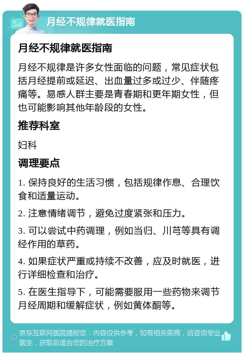 月经不规律就医指南 月经不规律就医指南 月经不规律是许多女性面临的问题，常见症状包括月经提前或延迟、出血量过多或过少、伴随疼痛等。易感人群主要是青春期和更年期女性，但也可能影响其他年龄段的女性。 推荐科室 妇科 调理要点 1. 保持良好的生活习惯，包括规律作息、合理饮食和适量运动。 2. 注意情绪调节，避免过度紧张和压力。 3. 可以尝试中药调理，例如当归、川芎等具有调经作用的草药。 4. 如果症状严重或持续不改善，应及时就医，进行详细检查和治疗。 5. 在医生指导下，可能需要服用一些药物来调节月经周期和缓解症状，例如黄体酮等。