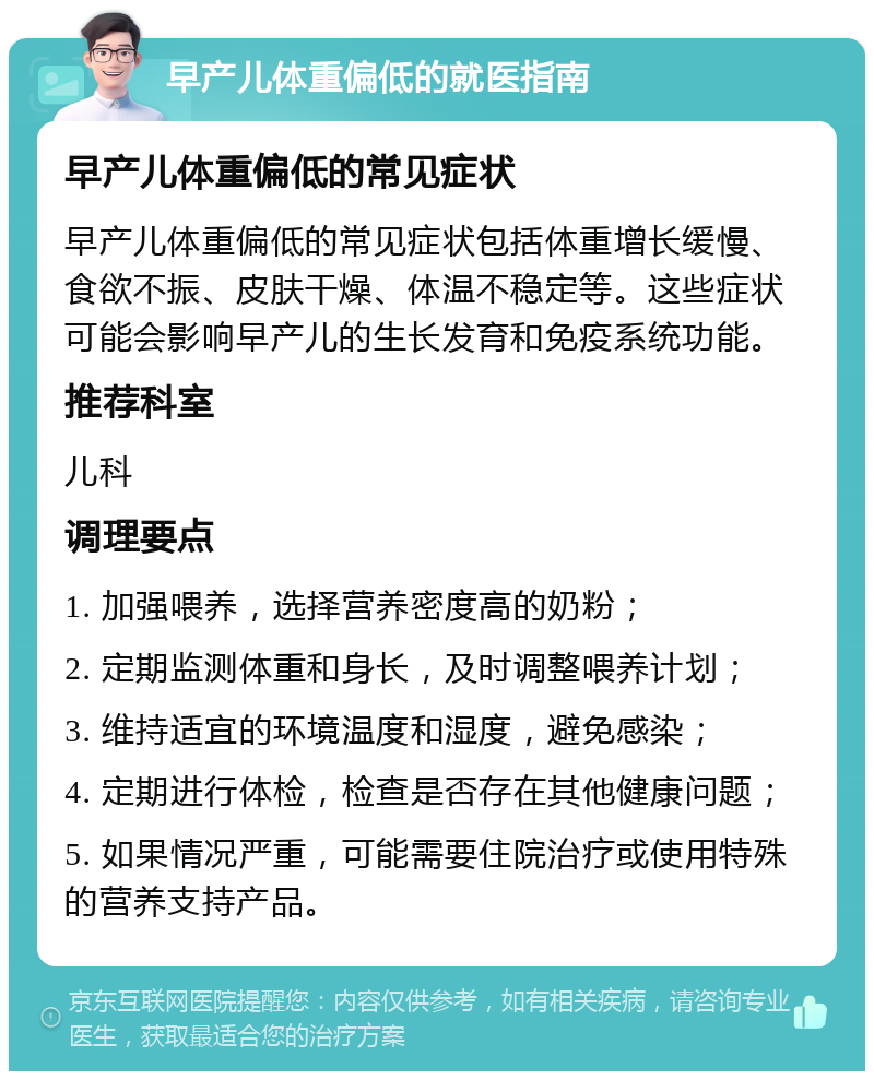 早产儿体重偏低的就医指南 早产儿体重偏低的常见症状 早产儿体重偏低的常见症状包括体重增长缓慢、食欲不振、皮肤干燥、体温不稳定等。这些症状可能会影响早产儿的生长发育和免疫系统功能。 推荐科室 儿科 调理要点 1. 加强喂养，选择营养密度高的奶粉； 2. 定期监测体重和身长，及时调整喂养计划； 3. 维持适宜的环境温度和湿度，避免感染； 4. 定期进行体检，检查是否存在其他健康问题； 5. 如果情况严重，可能需要住院治疗或使用特殊的营养支持产品。