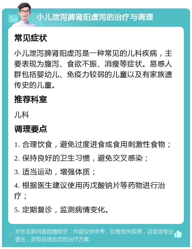 小儿泄泻脾肾阳虚泻的治疗与调理 常见症状 小儿泄泻脾肾阳虚泻是一种常见的儿科疾病，主要表现为腹泻、食欲不振、消瘦等症状。易感人群包括婴幼儿、免疫力较弱的儿童以及有家族遗传史的儿童。 推荐科室 儿科 调理要点 1. 合理饮食，避免过度进食或食用刺激性食物； 2. 保持良好的卫生习惯，避免交叉感染； 3. 适当运动，增强体质； 4. 根据医生建议使用丙戊酸钠片等药物进行治疗； 5. 定期复诊，监测病情变化。