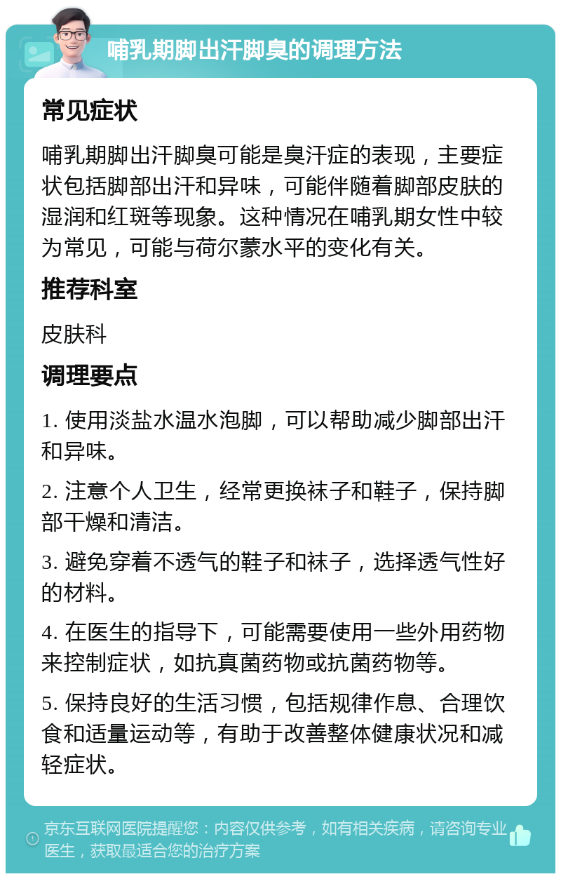 哺乳期脚出汗脚臭的调理方法 常见症状 哺乳期脚出汗脚臭可能是臭汗症的表现，主要症状包括脚部出汗和异味，可能伴随着脚部皮肤的湿润和红斑等现象。这种情况在哺乳期女性中较为常见，可能与荷尔蒙水平的变化有关。 推荐科室 皮肤科 调理要点 1. 使用淡盐水温水泡脚，可以帮助减少脚部出汗和异味。 2. 注意个人卫生，经常更换袜子和鞋子，保持脚部干燥和清洁。 3. 避免穿着不透气的鞋子和袜子，选择透气性好的材料。 4. 在医生的指导下，可能需要使用一些外用药物来控制症状，如抗真菌药物或抗菌药物等。 5. 保持良好的生活习惯，包括规律作息、合理饮食和适量运动等，有助于改善整体健康状况和减轻症状。