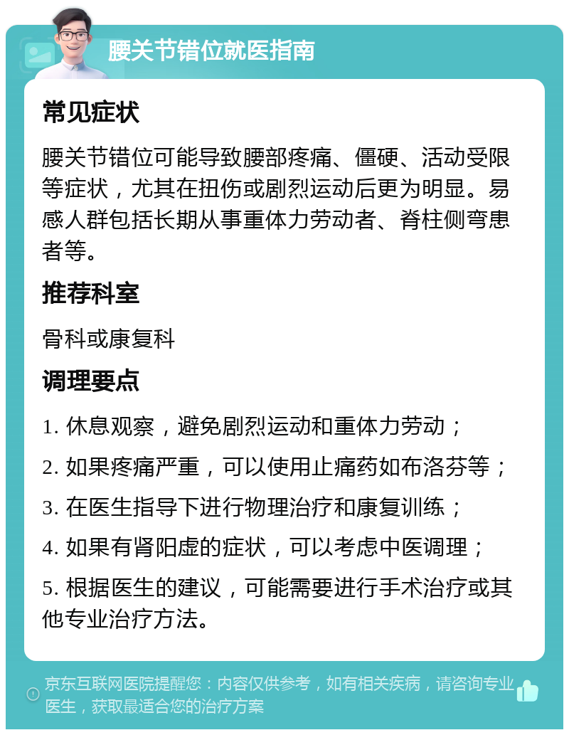 腰关节错位就医指南 常见症状 腰关节错位可能导致腰部疼痛、僵硬、活动受限等症状，尤其在扭伤或剧烈运动后更为明显。易感人群包括长期从事重体力劳动者、脊柱侧弯患者等。 推荐科室 骨科或康复科 调理要点 1. 休息观察，避免剧烈运动和重体力劳动； 2. 如果疼痛严重，可以使用止痛药如布洛芬等； 3. 在医生指导下进行物理治疗和康复训练； 4. 如果有肾阳虚的症状，可以考虑中医调理； 5. 根据医生的建议，可能需要进行手术治疗或其他专业治疗方法。