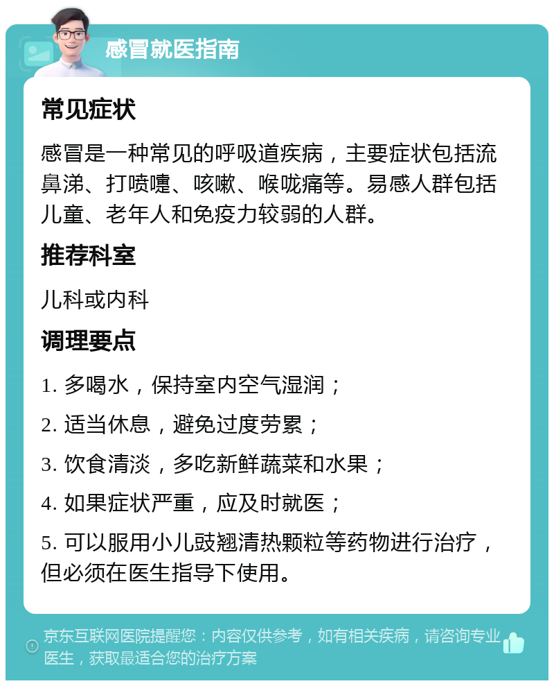 感冒就医指南 常见症状 感冒是一种常见的呼吸道疾病，主要症状包括流鼻涕、打喷嚏、咳嗽、喉咙痛等。易感人群包括儿童、老年人和免疫力较弱的人群。 推荐科室 儿科或内科 调理要点 1. 多喝水，保持室内空气湿润； 2. 适当休息，避免过度劳累； 3. 饮食清淡，多吃新鲜蔬菜和水果； 4. 如果症状严重，应及时就医； 5. 可以服用小儿豉翘清热颗粒等药物进行治疗，但必须在医生指导下使用。