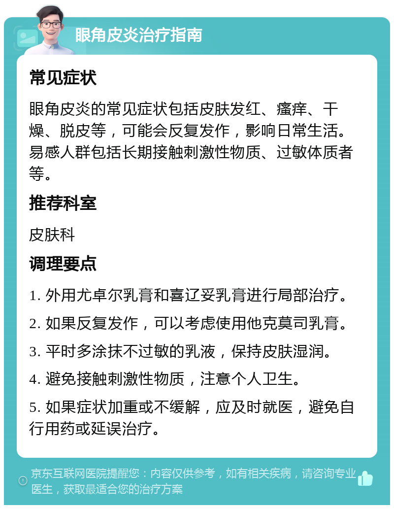 眼角皮炎治疗指南 常见症状 眼角皮炎的常见症状包括皮肤发红、瘙痒、干燥、脱皮等，可能会反复发作，影响日常生活。易感人群包括长期接触刺激性物质、过敏体质者等。 推荐科室 皮肤科 调理要点 1. 外用尤卓尔乳膏和喜辽妥乳膏进行局部治疗。 2. 如果反复发作，可以考虑使用他克莫司乳膏。 3. 平时多涂抹不过敏的乳液，保持皮肤湿润。 4. 避免接触刺激性物质，注意个人卫生。 5. 如果症状加重或不缓解，应及时就医，避免自行用药或延误治疗。