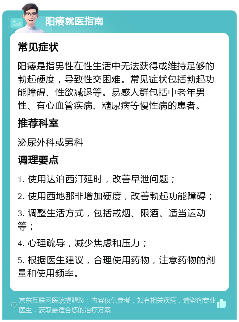 阳痿就医指南 常见症状 阳痿是指男性在性生活中无法获得或维持足够的勃起硬度，导致性交困难。常见症状包括勃起功能障碍、性欲减退等。易感人群包括中老年男性、有心血管疾病、糖尿病等慢性病的患者。 推荐科室 泌尿外科或男科 调理要点 1. 使用达泊西汀延时，改善早泄问题； 2. 使用西地那非增加硬度，改善勃起功能障碍； 3. 调整生活方式，包括戒烟、限酒、适当运动等； 4. 心理疏导，减少焦虑和压力； 5. 根据医生建议，合理使用药物，注意药物的剂量和使用频率。