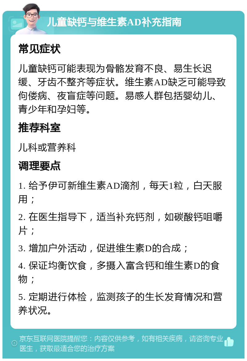 儿童缺钙与维生素AD补充指南 常见症状 儿童缺钙可能表现为骨骼发育不良、易生长迟缓、牙齿不整齐等症状。维生素AD缺乏可能导致佝偻病、夜盲症等问题。易感人群包括婴幼儿、青少年和孕妇等。 推荐科室 儿科或营养科 调理要点 1. 给予伊可新维生素AD滴剂，每天1粒，白天服用； 2. 在医生指导下，适当补充钙剂，如碳酸钙咀嚼片； 3. 增加户外活动，促进维生素D的合成； 4. 保证均衡饮食，多摄入富含钙和维生素D的食物； 5. 定期进行体检，监测孩子的生长发育情况和营养状况。