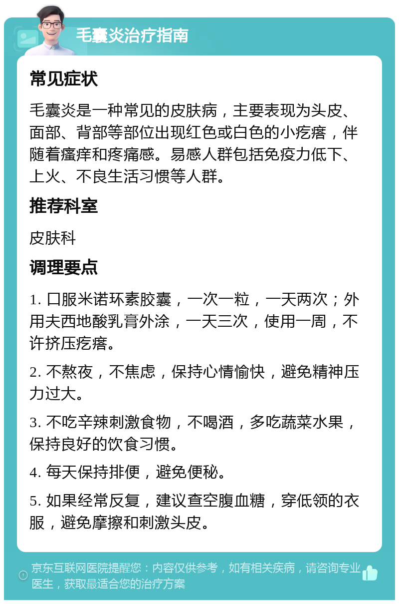 毛囊炎治疗指南 常见症状 毛囊炎是一种常见的皮肤病，主要表现为头皮、面部、背部等部位出现红色或白色的小疙瘩，伴随着瘙痒和疼痛感。易感人群包括免疫力低下、上火、不良生活习惯等人群。 推荐科室 皮肤科 调理要点 1. 口服米诺环素胶囊，一次一粒，一天两次；外用夫西地酸乳膏外涂，一天三次，使用一周，不许挤压疙瘩。 2. 不熬夜，不焦虑，保持心情愉快，避免精神压力过大。 3. 不吃辛辣刺激食物，不喝酒，多吃蔬菜水果，保持良好的饮食习惯。 4. 每天保持排便，避免便秘。 5. 如果经常反复，建议查空腹血糖，穿低领的衣服，避免摩擦和刺激头皮。