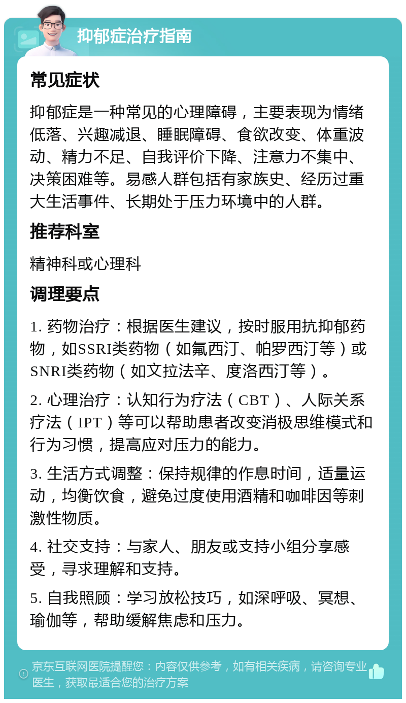 抑郁症治疗指南 常见症状 抑郁症是一种常见的心理障碍，主要表现为情绪低落、兴趣减退、睡眠障碍、食欲改变、体重波动、精力不足、自我评价下降、注意力不集中、决策困难等。易感人群包括有家族史、经历过重大生活事件、长期处于压力环境中的人群。 推荐科室 精神科或心理科 调理要点 1. 药物治疗：根据医生建议，按时服用抗抑郁药物，如SSRI类药物（如氟西汀、帕罗西汀等）或SNRI类药物（如文拉法辛、度洛西汀等）。 2. 心理治疗：认知行为疗法（CBT）、人际关系疗法（IPT）等可以帮助患者改变消极思维模式和行为习惯，提高应对压力的能力。 3. 生活方式调整：保持规律的作息时间，适量运动，均衡饮食，避免过度使用酒精和咖啡因等刺激性物质。 4. 社交支持：与家人、朋友或支持小组分享感受，寻求理解和支持。 5. 自我照顾：学习放松技巧，如深呼吸、冥想、瑜伽等，帮助缓解焦虑和压力。