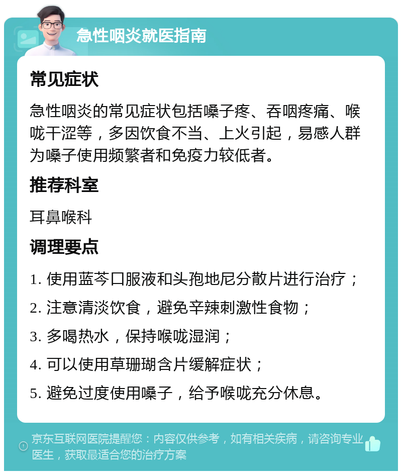 急性咽炎就医指南 常见症状 急性咽炎的常见症状包括嗓子疼、吞咽疼痛、喉咙干涩等，多因饮食不当、上火引起，易感人群为嗓子使用频繁者和免疫力较低者。 推荐科室 耳鼻喉科 调理要点 1. 使用蓝芩口服液和头孢地尼分散片进行治疗； 2. 注意清淡饮食，避免辛辣刺激性食物； 3. 多喝热水，保持喉咙湿润； 4. 可以使用草珊瑚含片缓解症状； 5. 避免过度使用嗓子，给予喉咙充分休息。