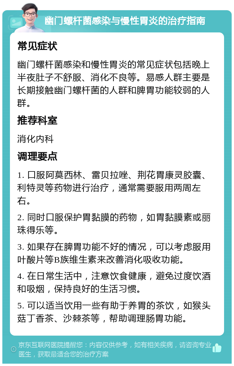 幽门螺杆菌感染与慢性胃炎的治疗指南 常见症状 幽门螺杆菌感染和慢性胃炎的常见症状包括晚上半夜肚子不舒服、消化不良等。易感人群主要是长期接触幽门螺杆菌的人群和脾胃功能较弱的人群。 推荐科室 消化内科 调理要点 1. 口服阿莫西林、雷贝拉唑、荆花胃康灵胶囊、利特灵等药物进行治疗，通常需要服用两周左右。 2. 同时口服保护胃黏膜的药物，如胃黏膜素或丽珠得乐等。 3. 如果存在脾胃功能不好的情况，可以考虑服用叶酸片等B族维生素来改善消化吸收功能。 4. 在日常生活中，注意饮食健康，避免过度饮酒和吸烟，保持良好的生活习惯。 5. 可以适当饮用一些有助于养胃的茶饮，如猴头菇丁香茶、沙棘茶等，帮助调理肠胃功能。