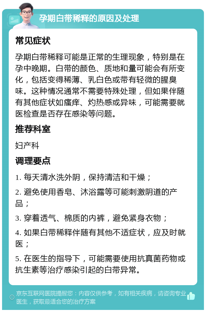 孕期白带稀释的原因及处理 常见症状 孕期白带稀释可能是正常的生理现象，特别是在孕中晚期。白带的颜色、质地和量可能会有所变化，包括变得稀薄、乳白色或带有轻微的腥臭味。这种情况通常不需要特殊处理，但如果伴随有其他症状如瘙痒、灼热感或异味，可能需要就医检查是否存在感染等问题。 推荐科室 妇产科 调理要点 1. 每天清水洗外阴，保持清洁和干燥； 2. 避免使用香皂、沐浴露等可能刺激阴道的产品； 3. 穿着透气、棉质的内裤，避免紧身衣物； 4. 如果白带稀释伴随有其他不适症状，应及时就医； 5. 在医生的指导下，可能需要使用抗真菌药物或抗生素等治疗感染引起的白带异常。