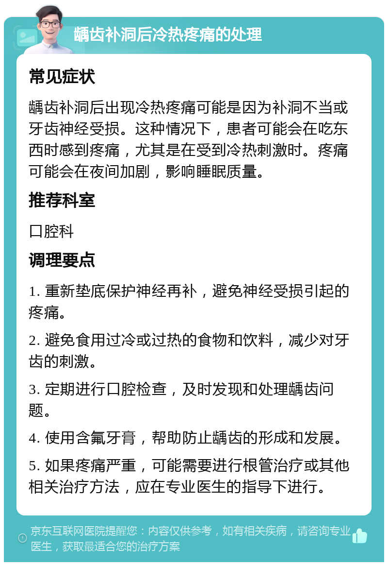 龋齿补洞后冷热疼痛的处理 常见症状 龋齿补洞后出现冷热疼痛可能是因为补洞不当或牙齿神经受损。这种情况下，患者可能会在吃东西时感到疼痛，尤其是在受到冷热刺激时。疼痛可能会在夜间加剧，影响睡眠质量。 推荐科室 口腔科 调理要点 1. 重新垫底保护神经再补，避免神经受损引起的疼痛。 2. 避免食用过冷或过热的食物和饮料，减少对牙齿的刺激。 3. 定期进行口腔检查，及时发现和处理龋齿问题。 4. 使用含氟牙膏，帮助防止龋齿的形成和发展。 5. 如果疼痛严重，可能需要进行根管治疗或其他相关治疗方法，应在专业医生的指导下进行。