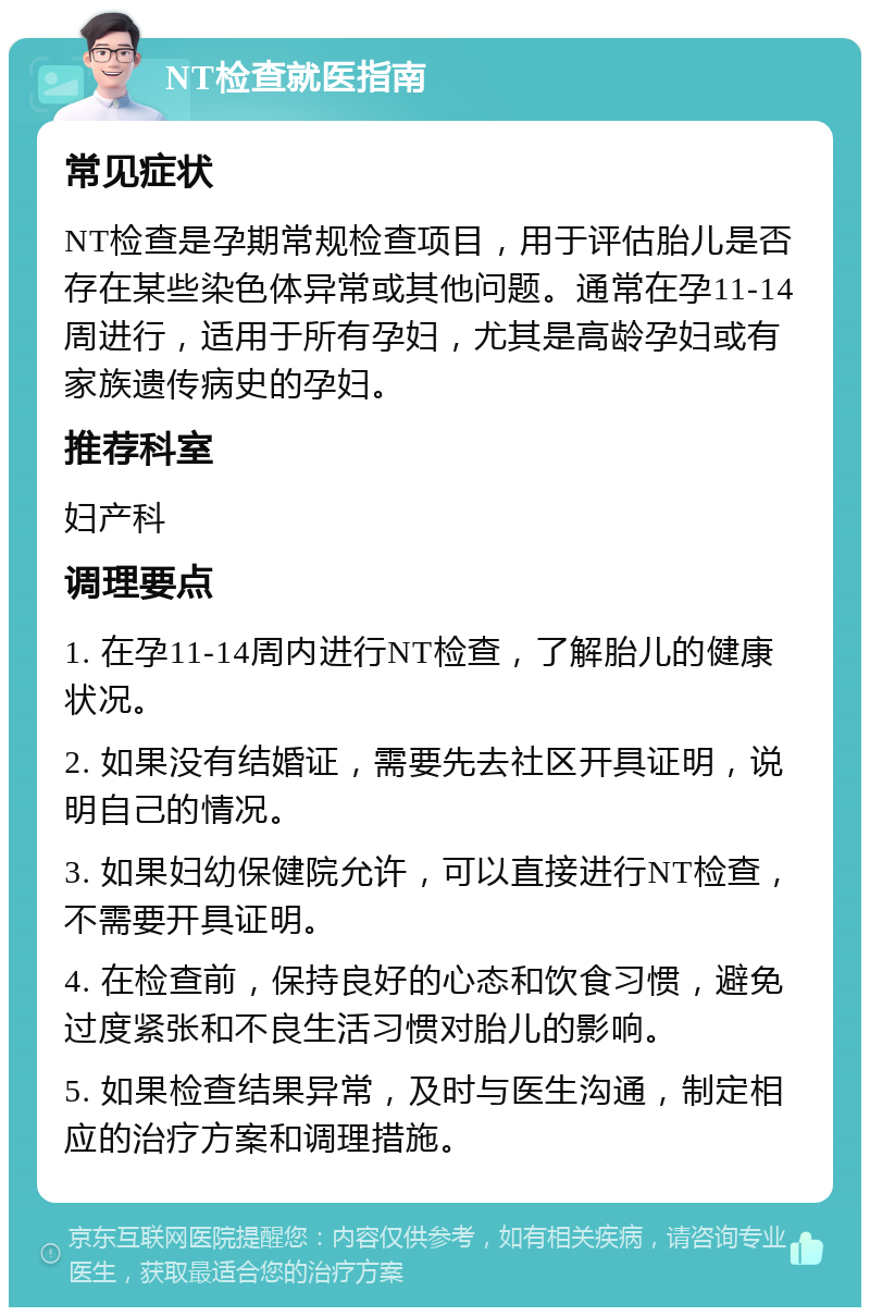 NT检查就医指南 常见症状 NT检查是孕期常规检查项目，用于评估胎儿是否存在某些染色体异常或其他问题。通常在孕11-14周进行，适用于所有孕妇，尤其是高龄孕妇或有家族遗传病史的孕妇。 推荐科室 妇产科 调理要点 1. 在孕11-14周内进行NT检查，了解胎儿的健康状况。 2. 如果没有结婚证，需要先去社区开具证明，说明自己的情况。 3. 如果妇幼保健院允许，可以直接进行NT检查，不需要开具证明。 4. 在检查前，保持良好的心态和饮食习惯，避免过度紧张和不良生活习惯对胎儿的影响。 5. 如果检查结果异常，及时与医生沟通，制定相应的治疗方案和调理措施。