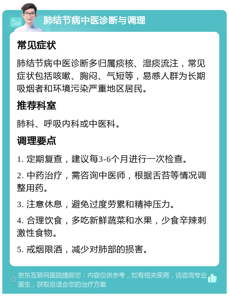 肺结节病中医诊断与调理 常见症状 肺结节病中医诊断多归属痰核、湿痰流注，常见症状包括咳嗽、胸闷、气短等，易感人群为长期吸烟者和环境污染严重地区居民。 推荐科室 肺科、呼吸内科或中医科。 调理要点 1. 定期复查，建议每3-6个月进行一次检查。 2. 中药治疗，需咨询中医师，根据舌苔等情况调整用药。 3. 注意休息，避免过度劳累和精神压力。 4. 合理饮食，多吃新鲜蔬菜和水果，少食辛辣刺激性食物。 5. 戒烟限酒，减少对肺部的损害。