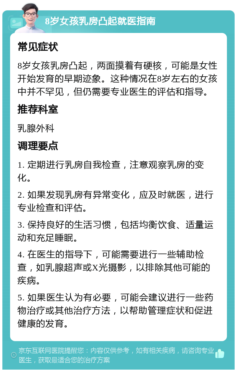 8岁女孩乳房凸起就医指南 常见症状 8岁女孩乳房凸起，两面摸着有硬核，可能是女性开始发育的早期迹象。这种情况在8岁左右的女孩中并不罕见，但仍需要专业医生的评估和指导。 推荐科室 乳腺外科 调理要点 1. 定期进行乳房自我检查，注意观察乳房的变化。 2. 如果发现乳房有异常变化，应及时就医，进行专业检查和评估。 3. 保持良好的生活习惯，包括均衡饮食、适量运动和充足睡眠。 4. 在医生的指导下，可能需要进行一些辅助检查，如乳腺超声或X光摄影，以排除其他可能的疾病。 5. 如果医生认为有必要，可能会建议进行一些药物治疗或其他治疗方法，以帮助管理症状和促进健康的发育。