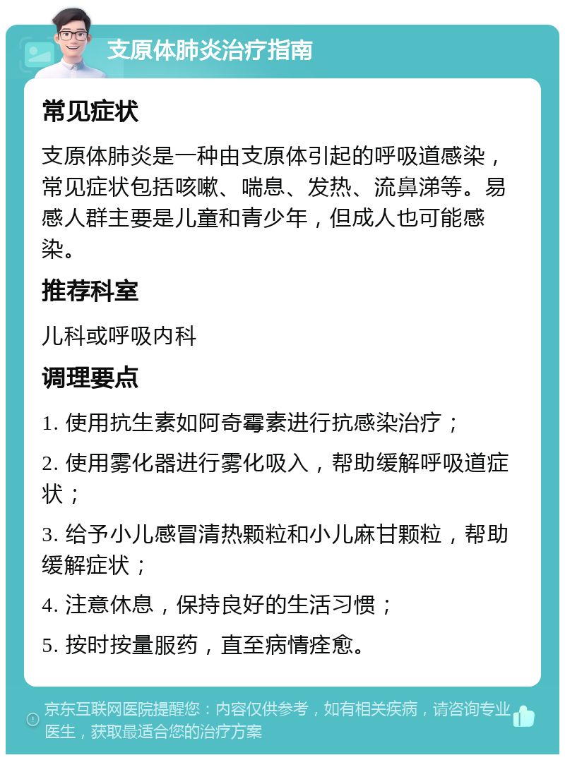 支原体肺炎治疗指南 常见症状 支原体肺炎是一种由支原体引起的呼吸道感染，常见症状包括咳嗽、喘息、发热、流鼻涕等。易感人群主要是儿童和青少年，但成人也可能感染。 推荐科室 儿科或呼吸内科 调理要点 1. 使用抗生素如阿奇霉素进行抗感染治疗； 2. 使用雾化器进行雾化吸入，帮助缓解呼吸道症状； 3. 给予小儿感冒清热颗粒和小儿麻甘颗粒，帮助缓解症状； 4. 注意休息，保持良好的生活习惯； 5. 按时按量服药，直至病情痊愈。