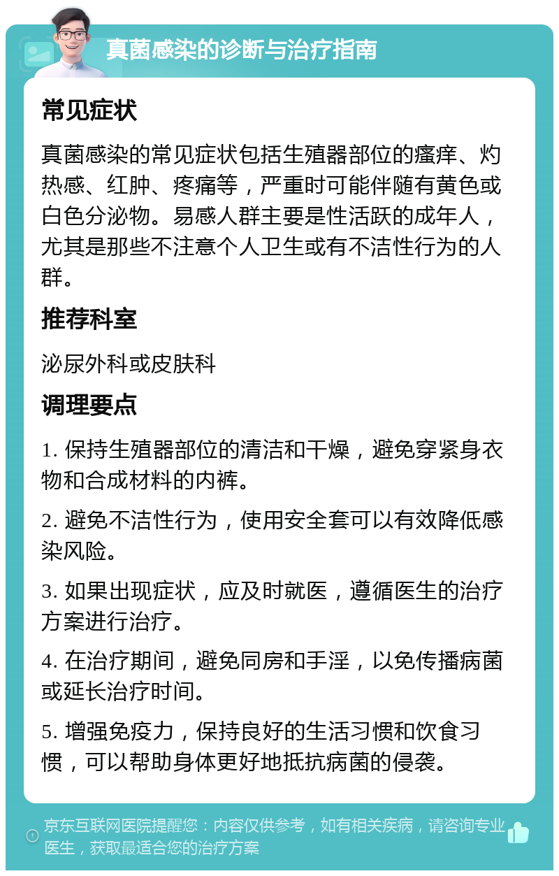 真菌感染的诊断与治疗指南 常见症状 真菌感染的常见症状包括生殖器部位的瘙痒、灼热感、红肿、疼痛等，严重时可能伴随有黄色或白色分泌物。易感人群主要是性活跃的成年人，尤其是那些不注意个人卫生或有不洁性行为的人群。 推荐科室 泌尿外科或皮肤科 调理要点 1. 保持生殖器部位的清洁和干燥，避免穿紧身衣物和合成材料的内裤。 2. 避免不洁性行为，使用安全套可以有效降低感染风险。 3. 如果出现症状，应及时就医，遵循医生的治疗方案进行治疗。 4. 在治疗期间，避免同房和手淫，以免传播病菌或延长治疗时间。 5. 增强免疫力，保持良好的生活习惯和饮食习惯，可以帮助身体更好地抵抗病菌的侵袭。