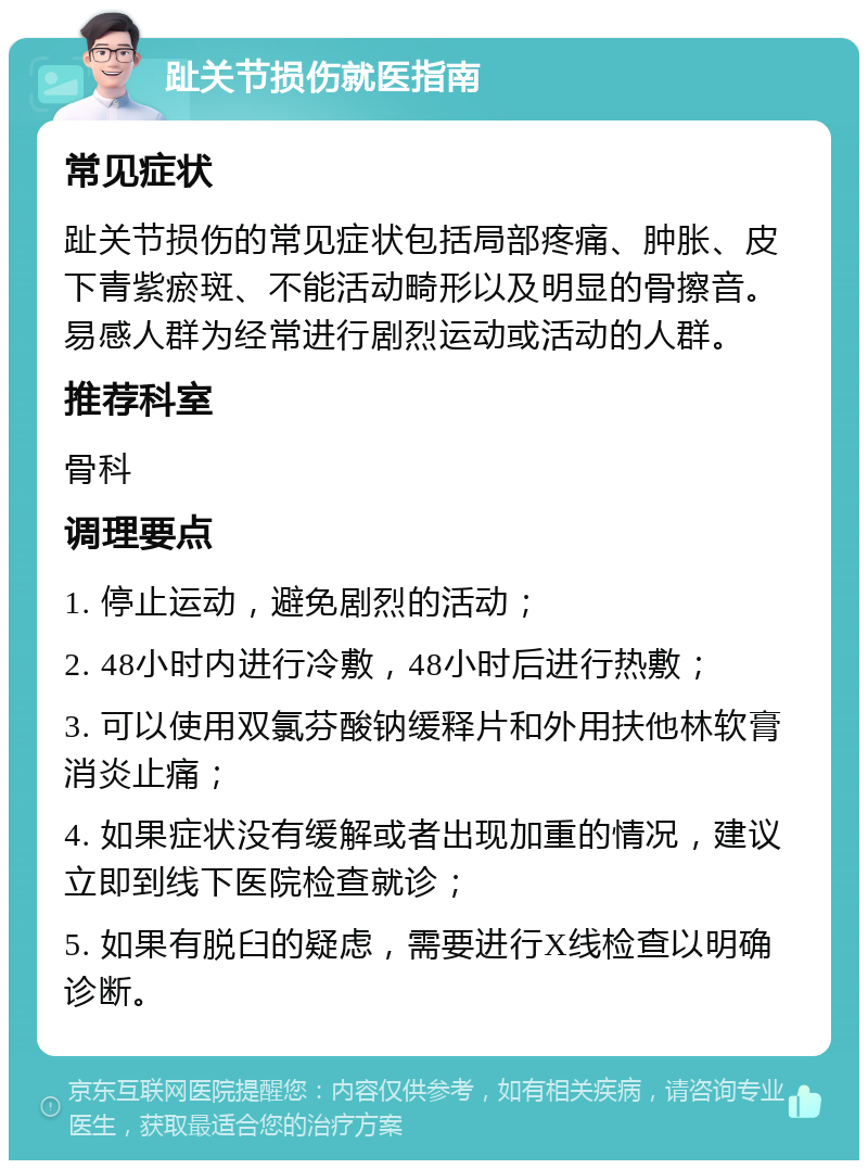 趾关节损伤就医指南 常见症状 趾关节损伤的常见症状包括局部疼痛、肿胀、皮下青紫瘀斑、不能活动畸形以及明显的骨擦音。易感人群为经常进行剧烈运动或活动的人群。 推荐科室 骨科 调理要点 1. 停止运动，避免剧烈的活动； 2. 48小时内进行冷敷，48小时后进行热敷； 3. 可以使用双氯芬酸钠缓释片和外用扶他林软膏消炎止痛； 4. 如果症状没有缓解或者出现加重的情况，建议立即到线下医院检查就诊； 5. 如果有脱臼的疑虑，需要进行X线检查以明确诊断。