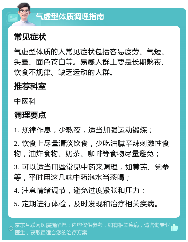 气虚型体质调理指南 常见症状 气虚型体质的人常见症状包括容易疲劳、气短、头晕、面色苍白等。易感人群主要是长期熬夜、饮食不规律、缺乏运动的人群。 推荐科室 中医科 调理要点 1. 规律作息，少熬夜，适当加强运动锻炼； 2. 饮食上尽量清淡饮食，少吃油腻辛辣刺激性食物，油炸食物、奶茶、咖啡等食物尽量避免； 3. 可以适当用些常见中药来调理，如黄芪、党参等，平时用这几味中药泡水当茶喝； 4. 注意情绪调节，避免过度紧张和压力； 5. 定期进行体检，及时发现和治疗相关疾病。