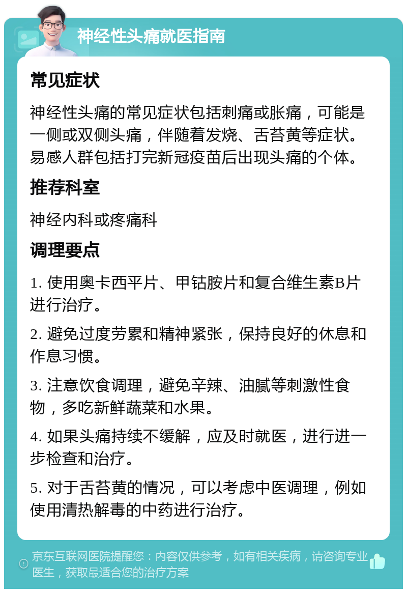 神经性头痛就医指南 常见症状 神经性头痛的常见症状包括刺痛或胀痛，可能是一侧或双侧头痛，伴随着发烧、舌苔黄等症状。易感人群包括打完新冠疫苗后出现头痛的个体。 推荐科室 神经内科或疼痛科 调理要点 1. 使用奥卡西平片、甲钴胺片和复合维生素B片进行治疗。 2. 避免过度劳累和精神紧张，保持良好的休息和作息习惯。 3. 注意饮食调理，避免辛辣、油腻等刺激性食物，多吃新鲜蔬菜和水果。 4. 如果头痛持续不缓解，应及时就医，进行进一步检查和治疗。 5. 对于舌苔黄的情况，可以考虑中医调理，例如使用清热解毒的中药进行治疗。