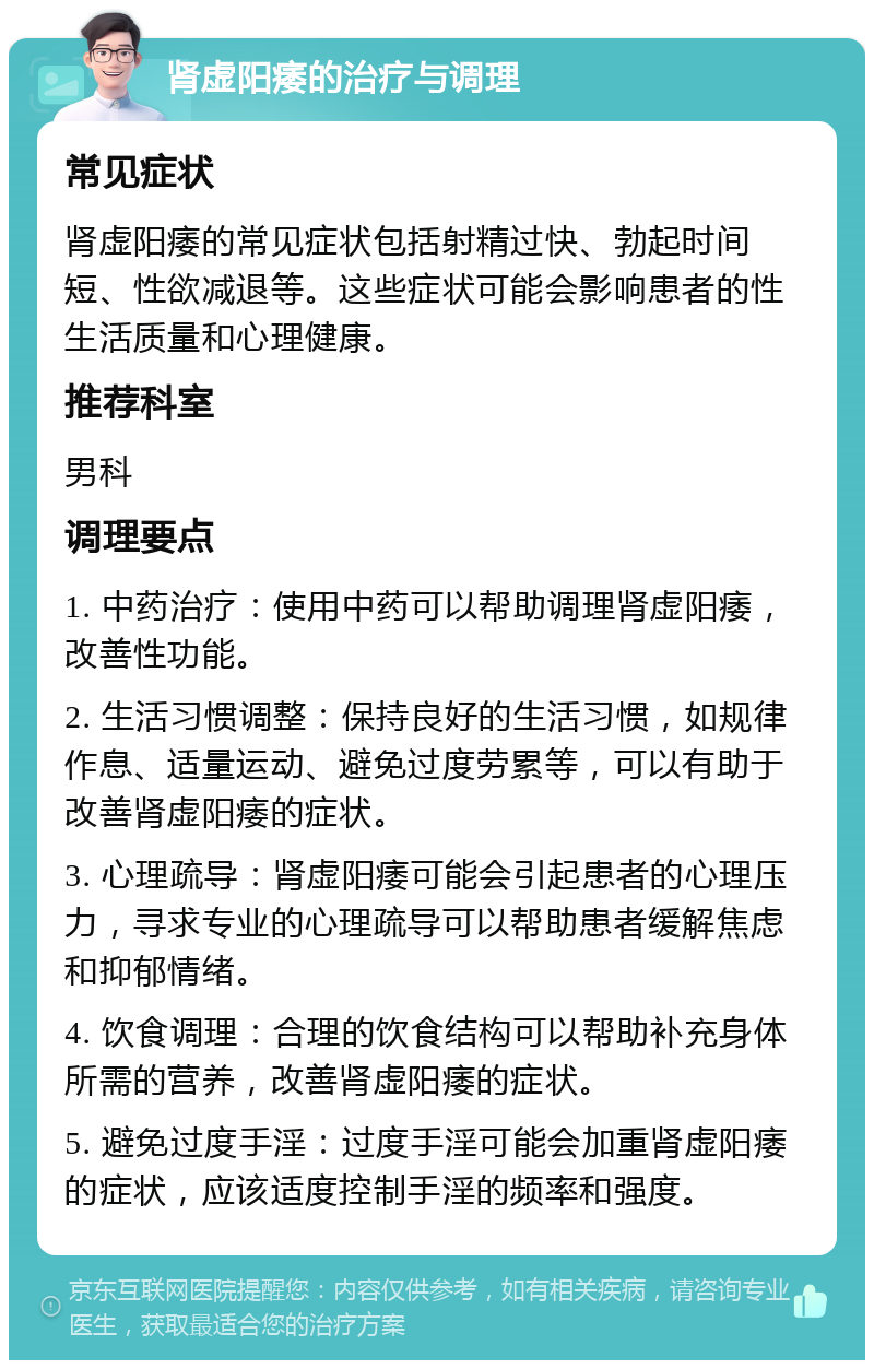 肾虚阳痿的治疗与调理 常见症状 肾虚阳痿的常见症状包括射精过快、勃起时间短、性欲减退等。这些症状可能会影响患者的性生活质量和心理健康。 推荐科室 男科 调理要点 1. 中药治疗：使用中药可以帮助调理肾虚阳痿，改善性功能。 2. 生活习惯调整：保持良好的生活习惯，如规律作息、适量运动、避免过度劳累等，可以有助于改善肾虚阳痿的症状。 3. 心理疏导：肾虚阳痿可能会引起患者的心理压力，寻求专业的心理疏导可以帮助患者缓解焦虑和抑郁情绪。 4. 饮食调理：合理的饮食结构可以帮助补充身体所需的营养，改善肾虚阳痿的症状。 5. 避免过度手淫：过度手淫可能会加重肾虚阳痿的症状，应该适度控制手淫的频率和强度。