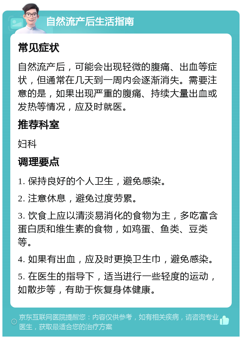 自然流产后生活指南 常见症状 自然流产后，可能会出现轻微的腹痛、出血等症状，但通常在几天到一周内会逐渐消失。需要注意的是，如果出现严重的腹痛、持续大量出血或发热等情况，应及时就医。 推荐科室 妇科 调理要点 1. 保持良好的个人卫生，避免感染。 2. 注意休息，避免过度劳累。 3. 饮食上应以清淡易消化的食物为主，多吃富含蛋白质和维生素的食物，如鸡蛋、鱼类、豆类等。 4. 如果有出血，应及时更换卫生巾，避免感染。 5. 在医生的指导下，适当进行一些轻度的运动，如散步等，有助于恢复身体健康。