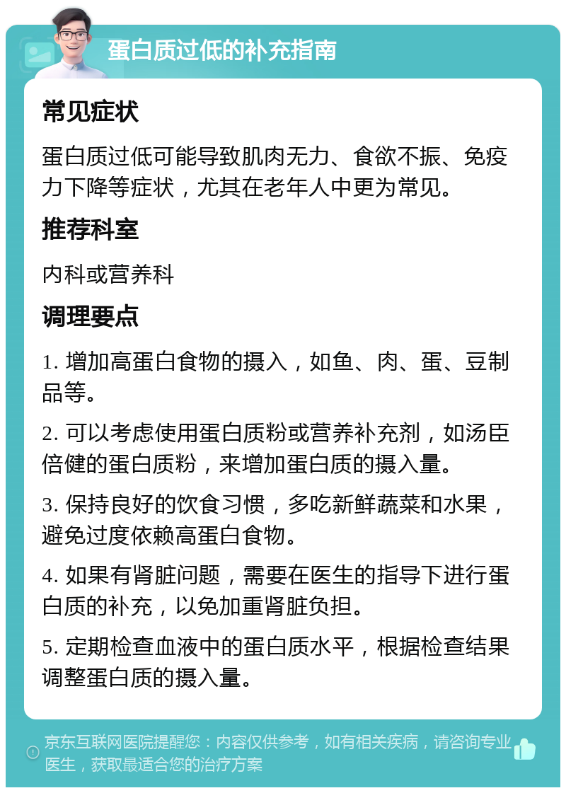 蛋白质过低的补充指南 常见症状 蛋白质过低可能导致肌肉无力、食欲不振、免疫力下降等症状，尤其在老年人中更为常见。 推荐科室 内科或营养科 调理要点 1. 增加高蛋白食物的摄入，如鱼、肉、蛋、豆制品等。 2. 可以考虑使用蛋白质粉或营养补充剂，如汤臣倍健的蛋白质粉，来增加蛋白质的摄入量。 3. 保持良好的饮食习惯，多吃新鲜蔬菜和水果，避免过度依赖高蛋白食物。 4. 如果有肾脏问题，需要在医生的指导下进行蛋白质的补充，以免加重肾脏负担。 5. 定期检查血液中的蛋白质水平，根据检查结果调整蛋白质的摄入量。