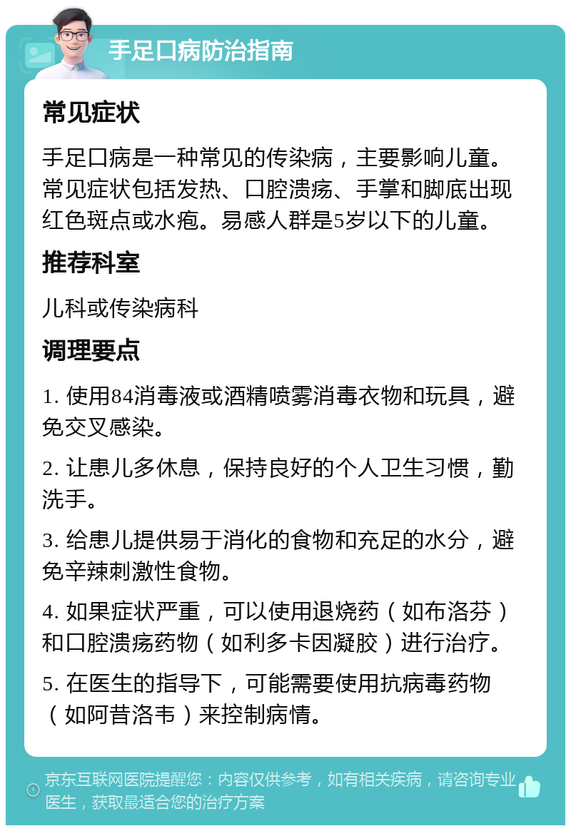 手足口病防治指南 常见症状 手足口病是一种常见的传染病，主要影响儿童。常见症状包括发热、口腔溃疡、手掌和脚底出现红色斑点或水疱。易感人群是5岁以下的儿童。 推荐科室 儿科或传染病科 调理要点 1. 使用84消毒液或酒精喷雾消毒衣物和玩具，避免交叉感染。 2. 让患儿多休息，保持良好的个人卫生习惯，勤洗手。 3. 给患儿提供易于消化的食物和充足的水分，避免辛辣刺激性食物。 4. 如果症状严重，可以使用退烧药（如布洛芬）和口腔溃疡药物（如利多卡因凝胶）进行治疗。 5. 在医生的指导下，可能需要使用抗病毒药物（如阿昔洛韦）来控制病情。