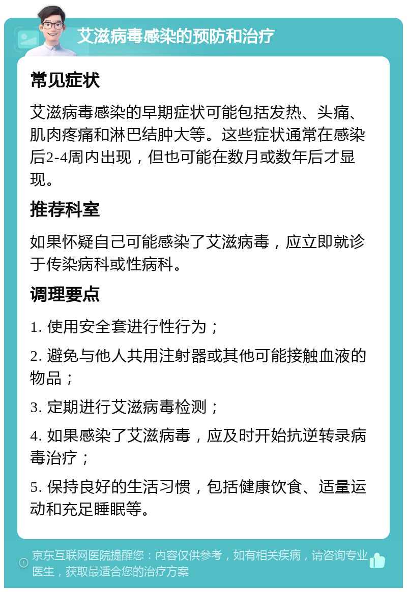 艾滋病毒感染的预防和治疗 常见症状 艾滋病毒感染的早期症状可能包括发热、头痛、肌肉疼痛和淋巴结肿大等。这些症状通常在感染后2-4周内出现，但也可能在数月或数年后才显现。 推荐科室 如果怀疑自己可能感染了艾滋病毒，应立即就诊于传染病科或性病科。 调理要点 1. 使用安全套进行性行为； 2. 避免与他人共用注射器或其他可能接触血液的物品； 3. 定期进行艾滋病毒检测； 4. 如果感染了艾滋病毒，应及时开始抗逆转录病毒治疗； 5. 保持良好的生活习惯，包括健康饮食、适量运动和充足睡眠等。