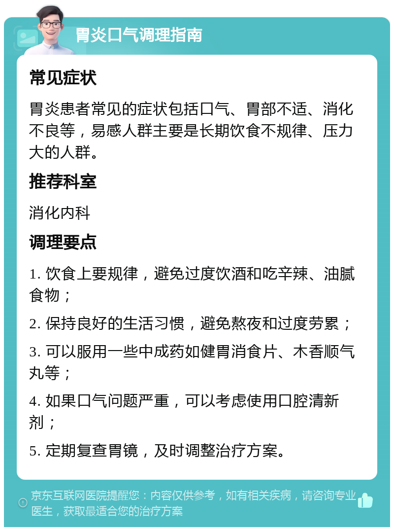 胃炎口气调理指南 常见症状 胃炎患者常见的症状包括口气、胃部不适、消化不良等，易感人群主要是长期饮食不规律、压力大的人群。 推荐科室 消化内科 调理要点 1. 饮食上要规律，避免过度饮酒和吃辛辣、油腻食物； 2. 保持良好的生活习惯，避免熬夜和过度劳累； 3. 可以服用一些中成药如健胃消食片、木香顺气丸等； 4. 如果口气问题严重，可以考虑使用口腔清新剂； 5. 定期复查胃镜，及时调整治疗方案。