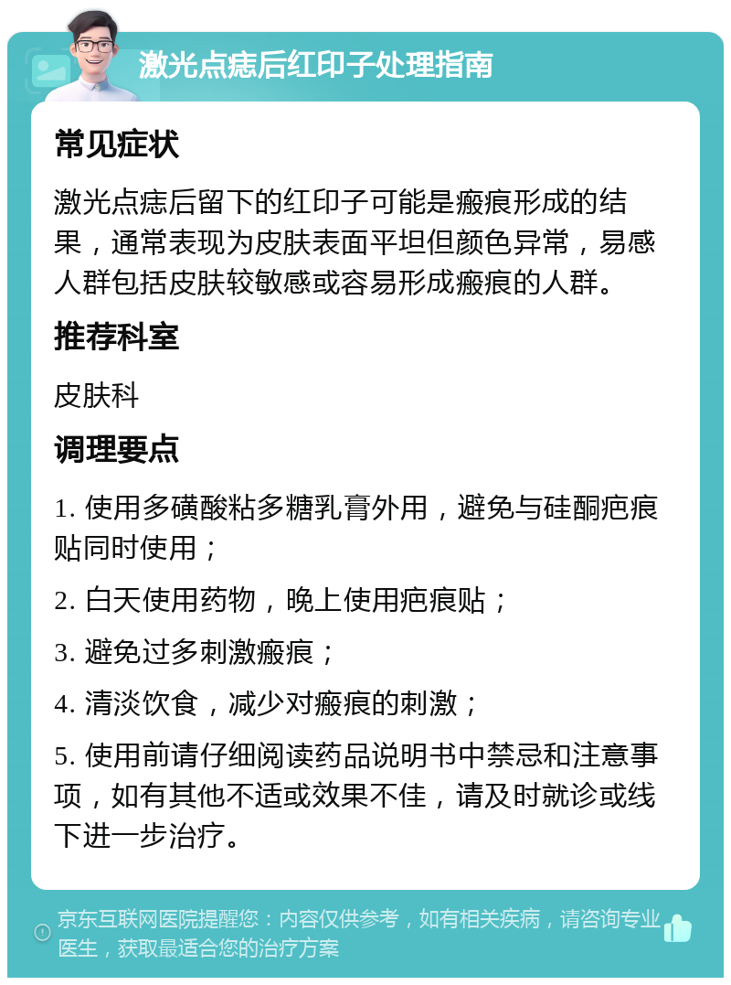 激光点痣后红印子处理指南 常见症状 激光点痣后留下的红印子可能是瘢痕形成的结果，通常表现为皮肤表面平坦但颜色异常，易感人群包括皮肤较敏感或容易形成瘢痕的人群。 推荐科室 皮肤科 调理要点 1. 使用多磺酸粘多糖乳膏外用，避免与硅酮疤痕贴同时使用； 2. 白天使用药物，晚上使用疤痕贴； 3. 避免过多刺激瘢痕； 4. 清淡饮食，减少对瘢痕的刺激； 5. 使用前请仔细阅读药品说明书中禁忌和注意事项，如有其他不适或效果不佳，请及时就诊或线下进一步治疗。