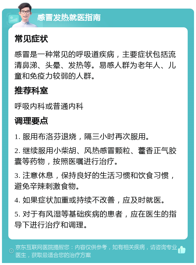 感冒发热就医指南 常见症状 感冒是一种常见的呼吸道疾病，主要症状包括流清鼻涕、头晕、发热等。易感人群为老年人、儿童和免疫力较弱的人群。 推荐科室 呼吸内科或普通内科 调理要点 1. 服用布洛芬退烧，隔三小时再次服用。 2. 继续服用小柴胡、风热感冒颗粒、藿香正气胶囊等药物，按照医嘱进行治疗。 3. 注意休息，保持良好的生活习惯和饮食习惯，避免辛辣刺激食物。 4. 如果症状加重或持续不改善，应及时就医。 5. 对于有风湿等基础疾病的患者，应在医生的指导下进行治疗和调理。