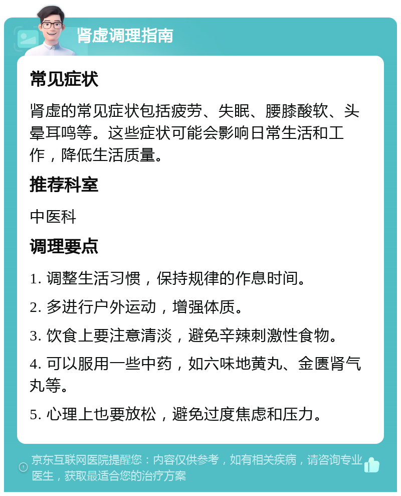 肾虚调理指南 常见症状 肾虚的常见症状包括疲劳、失眠、腰膝酸软、头晕耳鸣等。这些症状可能会影响日常生活和工作，降低生活质量。 推荐科室 中医科 调理要点 1. 调整生活习惯，保持规律的作息时间。 2. 多进行户外运动，增强体质。 3. 饮食上要注意清淡，避免辛辣刺激性食物。 4. 可以服用一些中药，如六味地黄丸、金匮肾气丸等。 5. 心理上也要放松，避免过度焦虑和压力。