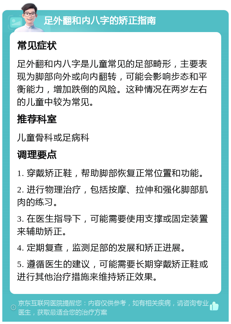 足外翻和内八字的矫正指南 常见症状 足外翻和内八字是儿童常见的足部畸形，主要表现为脚部向外或向内翻转，可能会影响步态和平衡能力，增加跌倒的风险。这种情况在两岁左右的儿童中较为常见。 推荐科室 儿童骨科或足病科 调理要点 1. 穿戴矫正鞋，帮助脚部恢复正常位置和功能。 2. 进行物理治疗，包括按摩、拉伸和强化脚部肌肉的练习。 3. 在医生指导下，可能需要使用支撑或固定装置来辅助矫正。 4. 定期复查，监测足部的发展和矫正进展。 5. 遵循医生的建议，可能需要长期穿戴矫正鞋或进行其他治疗措施来维持矫正效果。