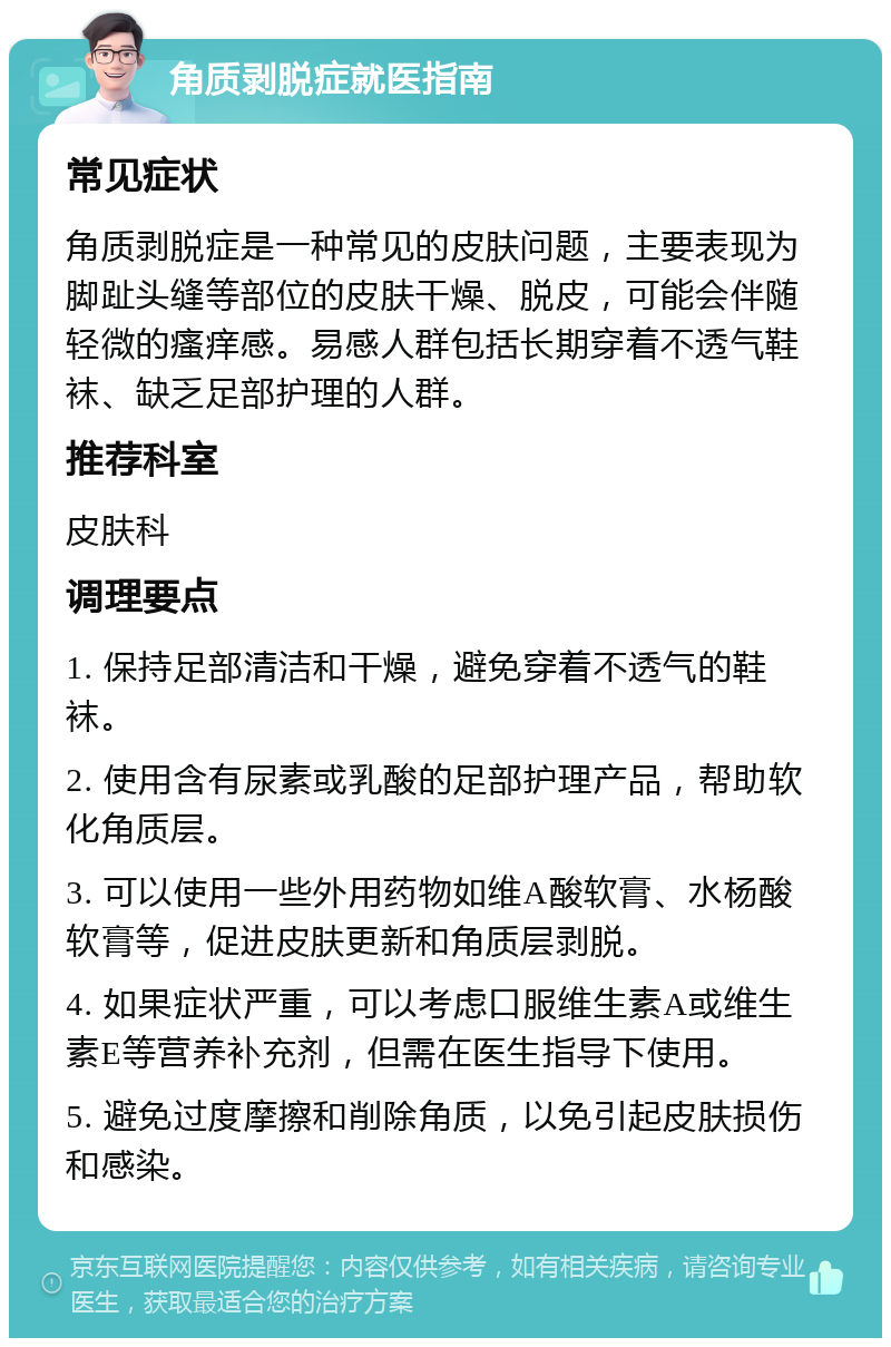 角质剥脱症就医指南 常见症状 角质剥脱症是一种常见的皮肤问题，主要表现为脚趾头缝等部位的皮肤干燥、脱皮，可能会伴随轻微的瘙痒感。易感人群包括长期穿着不透气鞋袜、缺乏足部护理的人群。 推荐科室 皮肤科 调理要点 1. 保持足部清洁和干燥，避免穿着不透气的鞋袜。 2. 使用含有尿素或乳酸的足部护理产品，帮助软化角质层。 3. 可以使用一些外用药物如维A酸软膏、水杨酸软膏等，促进皮肤更新和角质层剥脱。 4. 如果症状严重，可以考虑口服维生素A或维生素E等营养补充剂，但需在医生指导下使用。 5. 避免过度摩擦和削除角质，以免引起皮肤损伤和感染。