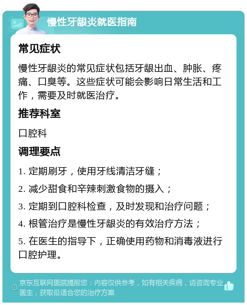 慢性牙龈炎就医指南 常见症状 慢性牙龈炎的常见症状包括牙龈出血、肿胀、疼痛、口臭等。这些症状可能会影响日常生活和工作，需要及时就医治疗。 推荐科室 口腔科 调理要点 1. 定期刷牙，使用牙线清洁牙缝； 2. 减少甜食和辛辣刺激食物的摄入； 3. 定期到口腔科检查，及时发现和治疗问题； 4. 根管治疗是慢性牙龈炎的有效治疗方法； 5. 在医生的指导下，正确使用药物和消毒液进行口腔护理。