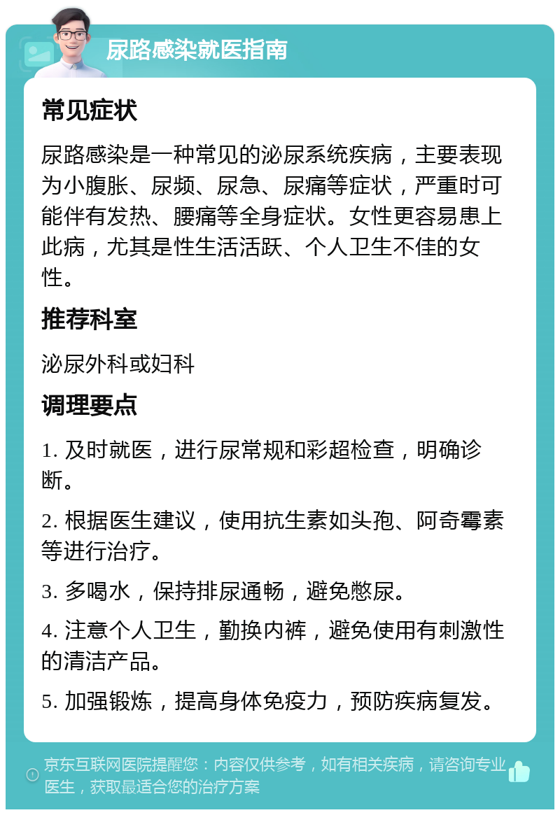 尿路感染就医指南 常见症状 尿路感染是一种常见的泌尿系统疾病，主要表现为小腹胀、尿频、尿急、尿痛等症状，严重时可能伴有发热、腰痛等全身症状。女性更容易患上此病，尤其是性生活活跃、个人卫生不佳的女性。 推荐科室 泌尿外科或妇科 调理要点 1. 及时就医，进行尿常规和彩超检查，明确诊断。 2. 根据医生建议，使用抗生素如头孢、阿奇霉素等进行治疗。 3. 多喝水，保持排尿通畅，避免憋尿。 4. 注意个人卫生，勤换内裤，避免使用有刺激性的清洁产品。 5. 加强锻炼，提高身体免疫力，预防疾病复发。