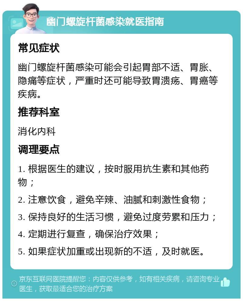 幽门螺旋杆菌感染就医指南 常见症状 幽门螺旋杆菌感染可能会引起胃部不适、胃胀、隐痛等症状，严重时还可能导致胃溃疡、胃癌等疾病。 推荐科室 消化内科 调理要点 1. 根据医生的建议，按时服用抗生素和其他药物； 2. 注意饮食，避免辛辣、油腻和刺激性食物； 3. 保持良好的生活习惯，避免过度劳累和压力； 4. 定期进行复查，确保治疗效果； 5. 如果症状加重或出现新的不适，及时就医。