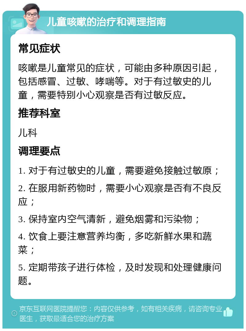 儿童咳嗽的治疗和调理指南 常见症状 咳嗽是儿童常见的症状，可能由多种原因引起，包括感冒、过敏、哮喘等。对于有过敏史的儿童，需要特别小心观察是否有过敏反应。 推荐科室 儿科 调理要点 1. 对于有过敏史的儿童，需要避免接触过敏原； 2. 在服用新药物时，需要小心观察是否有不良反应； 3. 保持室内空气清新，避免烟雾和污染物； 4. 饮食上要注意营养均衡，多吃新鲜水果和蔬菜； 5. 定期带孩子进行体检，及时发现和处理健康问题。