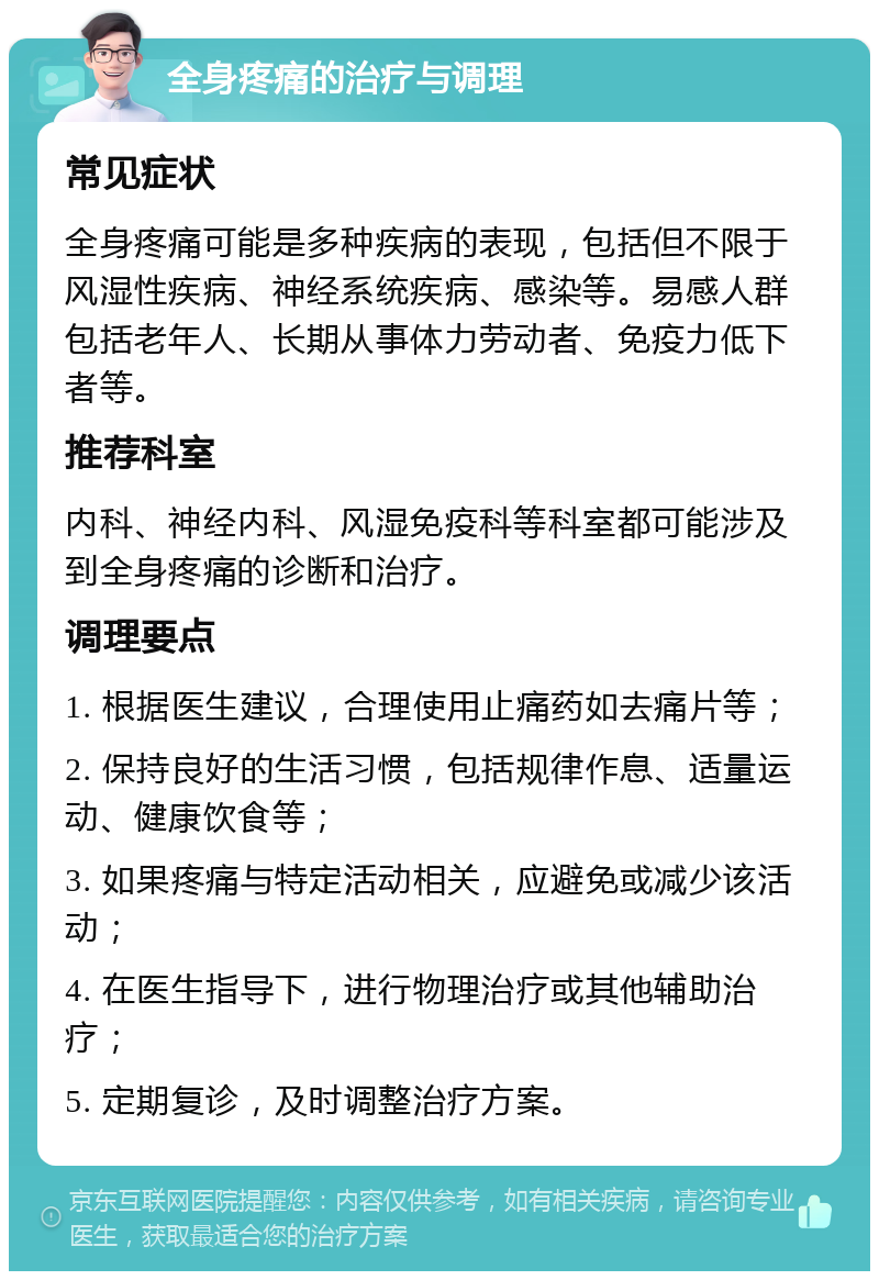 全身疼痛的治疗与调理 常见症状 全身疼痛可能是多种疾病的表现，包括但不限于风湿性疾病、神经系统疾病、感染等。易感人群包括老年人、长期从事体力劳动者、免疫力低下者等。 推荐科室 内科、神经内科、风湿免疫科等科室都可能涉及到全身疼痛的诊断和治疗。 调理要点 1. 根据医生建议，合理使用止痛药如去痛片等； 2. 保持良好的生活习惯，包括规律作息、适量运动、健康饮食等； 3. 如果疼痛与特定活动相关，应避免或减少该活动； 4. 在医生指导下，进行物理治疗或其他辅助治疗； 5. 定期复诊，及时调整治疗方案。