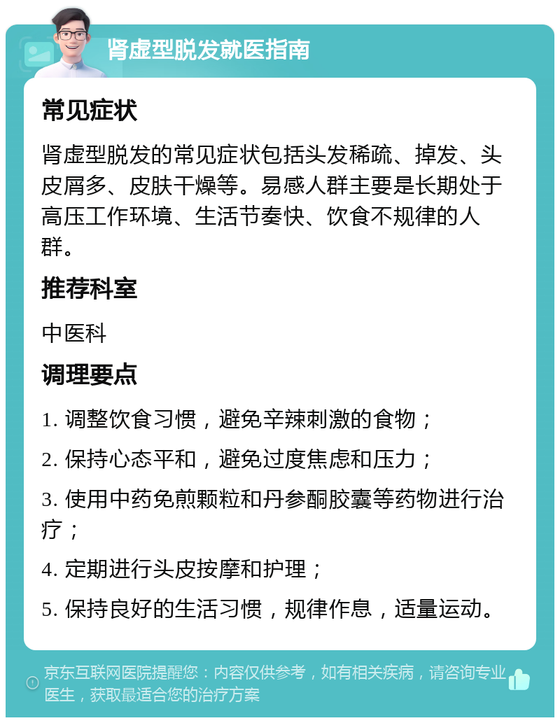 肾虚型脱发就医指南 常见症状 肾虚型脱发的常见症状包括头发稀疏、掉发、头皮屑多、皮肤干燥等。易感人群主要是长期处于高压工作环境、生活节奏快、饮食不规律的人群。 推荐科室 中医科 调理要点 1. 调整饮食习惯，避免辛辣刺激的食物； 2. 保持心态平和，避免过度焦虑和压力； 3. 使用中药免煎颗粒和丹参酮胶囊等药物进行治疗； 4. 定期进行头皮按摩和护理； 5. 保持良好的生活习惯，规律作息，适量运动。