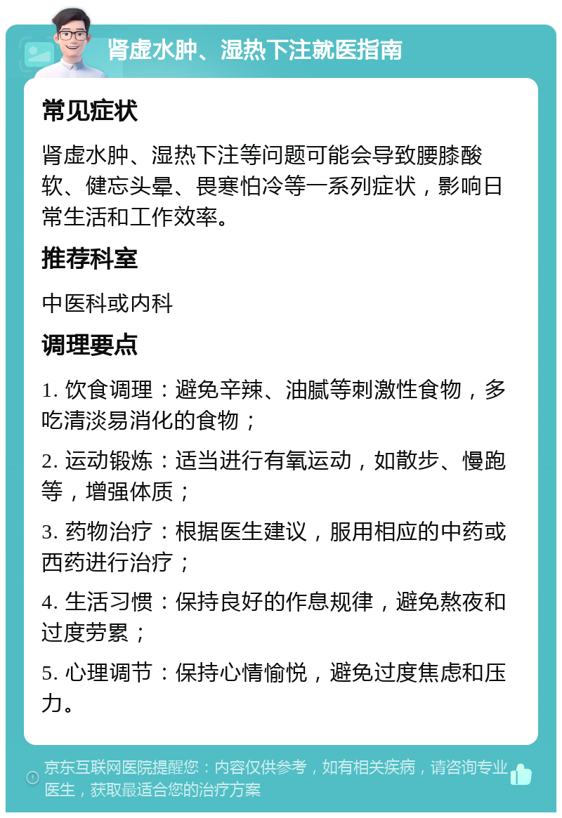 肾虚水肿、湿热下注就医指南 常见症状 肾虚水肿、湿热下注等问题可能会导致腰膝酸软、健忘头晕、畏寒怕冷等一系列症状，影响日常生活和工作效率。 推荐科室 中医科或内科 调理要点 1. 饮食调理：避免辛辣、油腻等刺激性食物，多吃清淡易消化的食物； 2. 运动锻炼：适当进行有氧运动，如散步、慢跑等，增强体质； 3. 药物治疗：根据医生建议，服用相应的中药或西药进行治疗； 4. 生活习惯：保持良好的作息规律，避免熬夜和过度劳累； 5. 心理调节：保持心情愉悦，避免过度焦虑和压力。