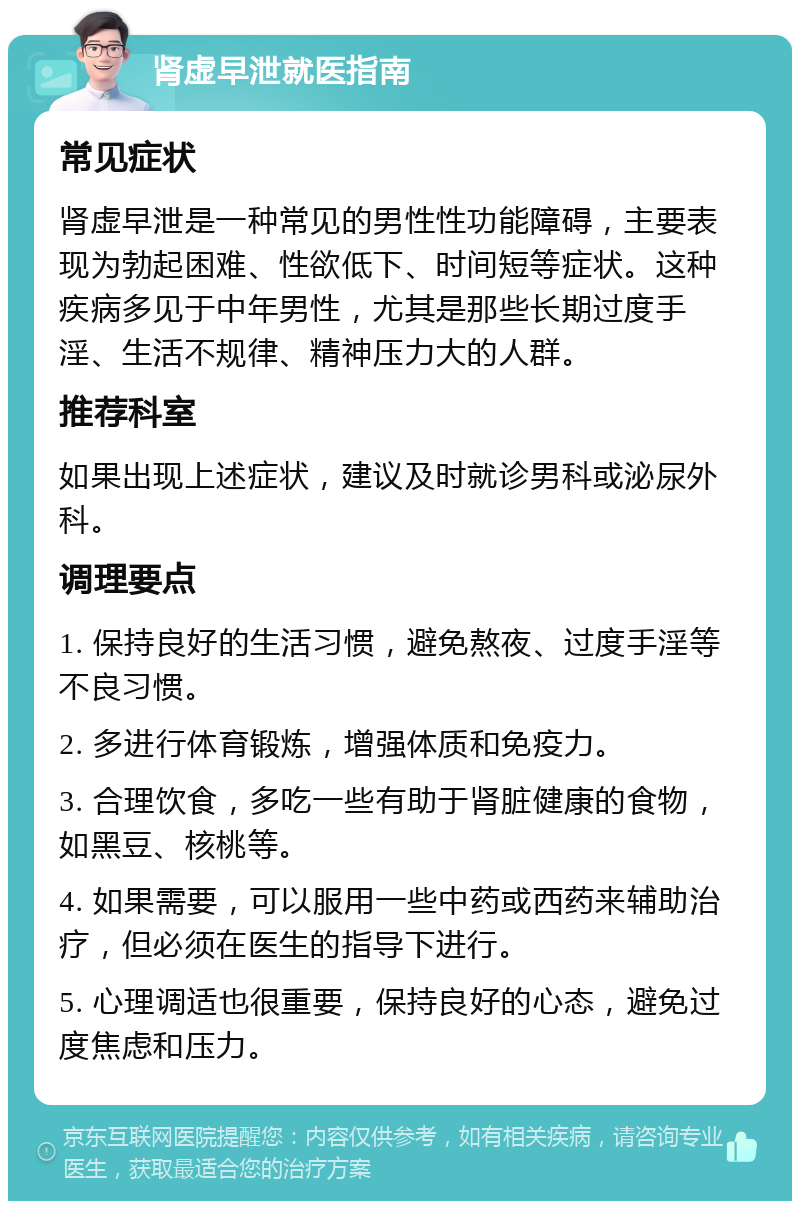 肾虚早泄就医指南 常见症状 肾虚早泄是一种常见的男性性功能障碍，主要表现为勃起困难、性欲低下、时间短等症状。这种疾病多见于中年男性，尤其是那些长期过度手淫、生活不规律、精神压力大的人群。 推荐科室 如果出现上述症状，建议及时就诊男科或泌尿外科。 调理要点 1. 保持良好的生活习惯，避免熬夜、过度手淫等不良习惯。 2. 多进行体育锻炼，增强体质和免疫力。 3. 合理饮食，多吃一些有助于肾脏健康的食物，如黑豆、核桃等。 4. 如果需要，可以服用一些中药或西药来辅助治疗，但必须在医生的指导下进行。 5. 心理调适也很重要，保持良好的心态，避免过度焦虑和压力。