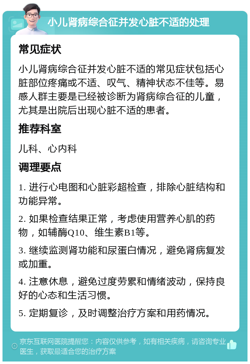 小儿肾病综合征并发心脏不适的处理 常见症状 小儿肾病综合征并发心脏不适的常见症状包括心脏部位疼痛或不适、叹气、精神状态不佳等。易感人群主要是已经被诊断为肾病综合征的儿童，尤其是出院后出现心脏不适的患者。 推荐科室 儿科、心内科 调理要点 1. 进行心电图和心脏彩超检查，排除心脏结构和功能异常。 2. 如果检查结果正常，考虑使用营养心肌的药物，如辅酶Q10、维生素B1等。 3. 继续监测肾功能和尿蛋白情况，避免肾病复发或加重。 4. 注意休息，避免过度劳累和情绪波动，保持良好的心态和生活习惯。 5. 定期复诊，及时调整治疗方案和用药情况。