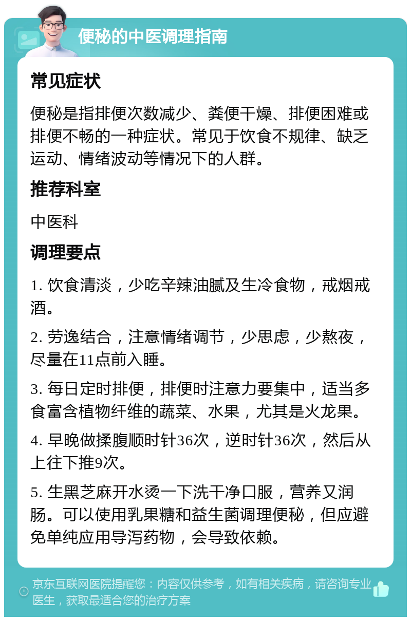 便秘的中医调理指南 常见症状 便秘是指排便次数减少、粪便干燥、排便困难或排便不畅的一种症状。常见于饮食不规律、缺乏运动、情绪波动等情况下的人群。 推荐科室 中医科 调理要点 1. 饮食清淡，少吃辛辣油腻及生冷食物，戒烟戒酒。 2. 劳逸结合，注意情绪调节，少思虑，少熬夜，尽量在11点前入睡。 3. 每日定时排便，排便时注意力要集中，适当多食富含植物纤维的蔬菜、水果，尤其是火龙果。 4. 早晚做揉腹顺时针36次，逆时针36次，然后从上往下推9次。 5. 生黑芝麻开水烫一下洗干净口服，营养又润肠。可以使用乳果糖和益生菌调理便秘，但应避免单纯应用导泻药物，会导致依赖。